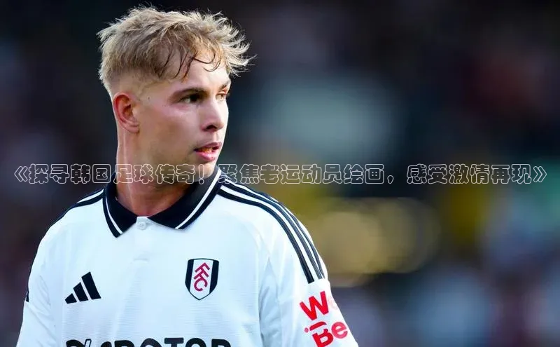 6688体育手机登录入口百度技术学院《探寻韩国足球传奇！聚焦老运动员绘画，感受激情再现》