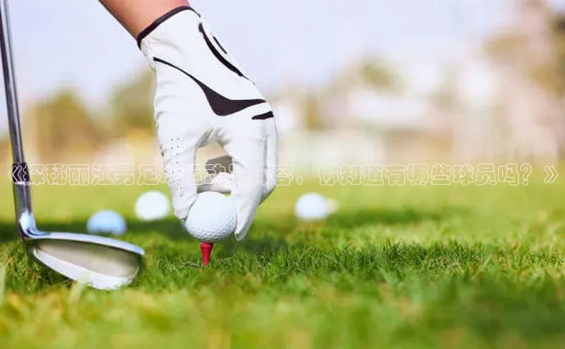 6688体育app的发展历程百度百聘《探秘丽江男足球运动员阵容，你知道有哪些球员吗？》