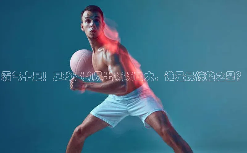 6688体育官网入百度学术霸气十足！足球运动员出场场面大，谁是最惊艳之星？