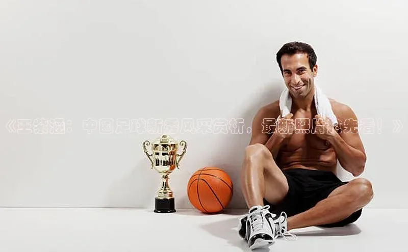 6688体育app官方网站百度翻译App《王紫涵：中国足球新秀风采赏析，最新照片抢先看！》