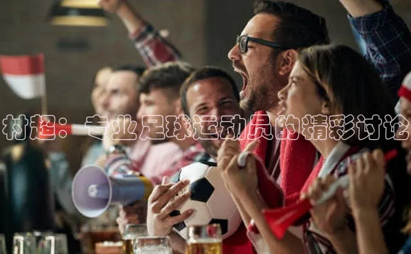6688体育网页版美团村超：专业足球运动员的精彩讨论