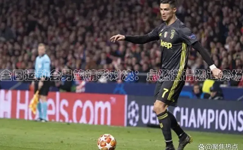 全国运动会男篮精彩对决：点燃激情燃遍赛场