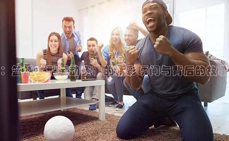 ：篮球大型运动赛事的精彩瞬间与背后的故事