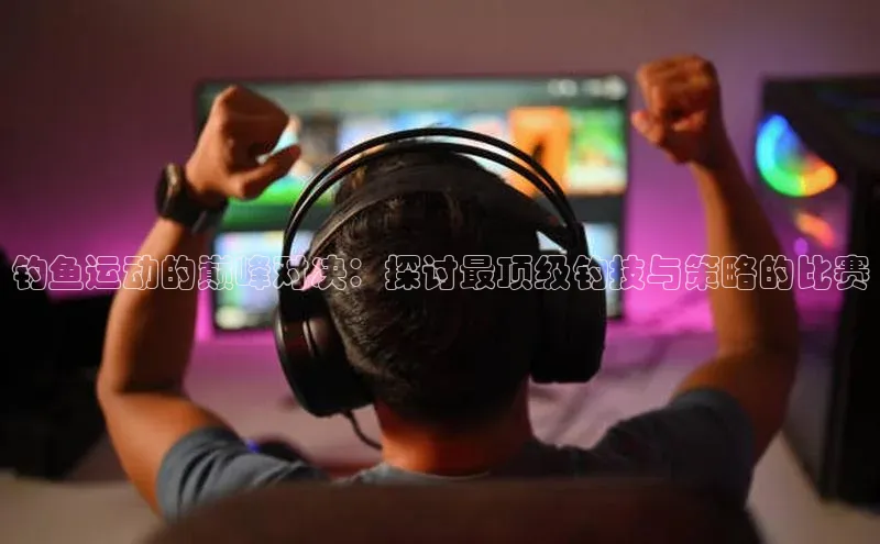 钓鱼运动的巅峰对决：探讨最顶级钓技与策略的比赛