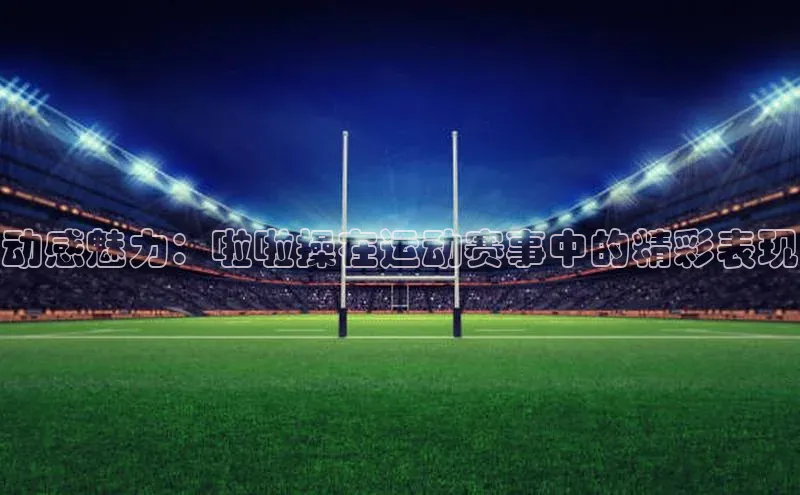 动感魅力：啦啦操在运动赛事中的精彩表现