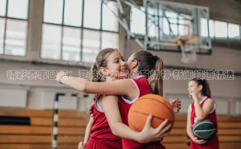 精彩赛事回顾：竞技魅力与体育精神-新闻报道精选