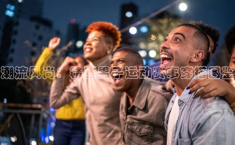 潮流风尚：精选男子运动赛事穿搭图鉴